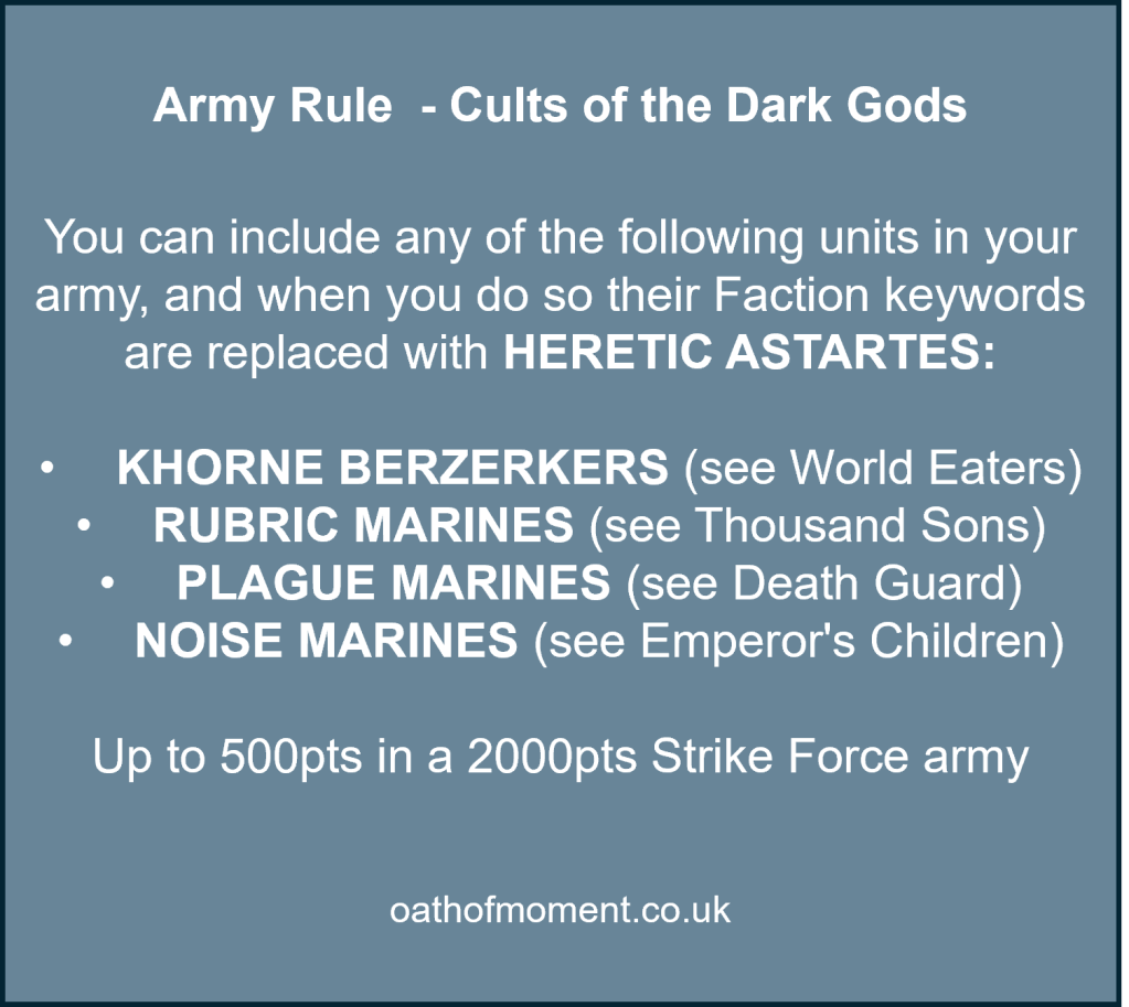Army Rule  - Cults of the Dark Gods​

​
You can include any of the following units in your army, and when you do so their Faction keywords are replaced with HERETIC ASTARTES:​

​

KHORNE BERZERKERS (see World Eaters)​

RUBRIC MARINES (see Thousand Sons)​

PLAGUE MARINES (see Death Guard)​

NOISE MARINES (see Emperor's Children)​

​

Up to 500pts in a 2000pts Strike Force army