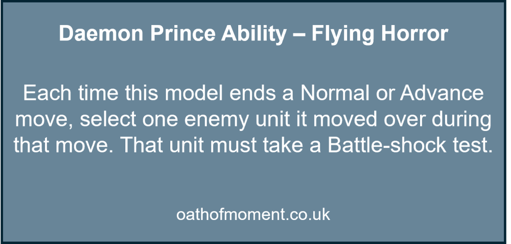 Chaos Space Marines

Daemon Prince Ability – Flying Horror​

​

Each time this model ends a Normal or Advance move, select one enemy unit it moved over during that move. That unit must take a Battle-shock test.