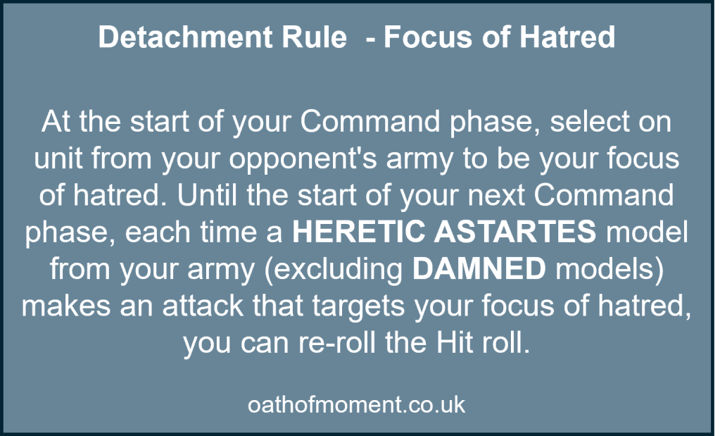 Chaos Space Marines Veterans of the Long War

Detachment Rule  - Focus of Hatred​

At the start of your Command phase, select on unit from your opponent's army to be your focus of hatred. Until the start of your next Command phase, each time a HERETIC ASTARTES model from your army (excluding DAMNED models) makes an attack that targets your focus of hatred, you can re-roll the Hit roll.
