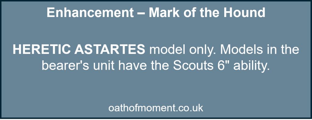 Chaos Space Marines Renegade Raiders

Enhancement – Mark of the Hound​

​
HERETIC ASTARTES model only. Models in the bearer's unit have the Scouts 6" ability.​