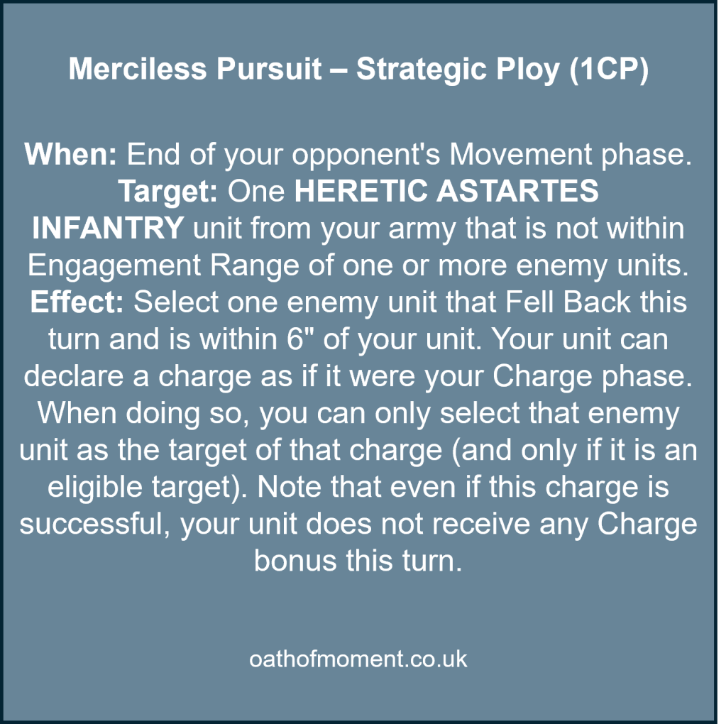 Chaos Space Marines Dread Talons

Merciless Pursuit – Strategic Ploy (1CP)​

​
When: End of your opponent's Movement phase.​

Target: One HERETIC ASTARTES INFANTRY unit from your army that is not within Engagement Range of one or more enemy units.​

Effect: Select one enemy unit that Fell Back this turn and is within 6" of your unit. Your unit can declare a charge as if it were your Charge phase. When doing so, you can only select that enemy unit as the target of that charge (and only if it is an eligible target). Note that even if this charge is successful, your unit does not receive any Charge bonus this turn.​