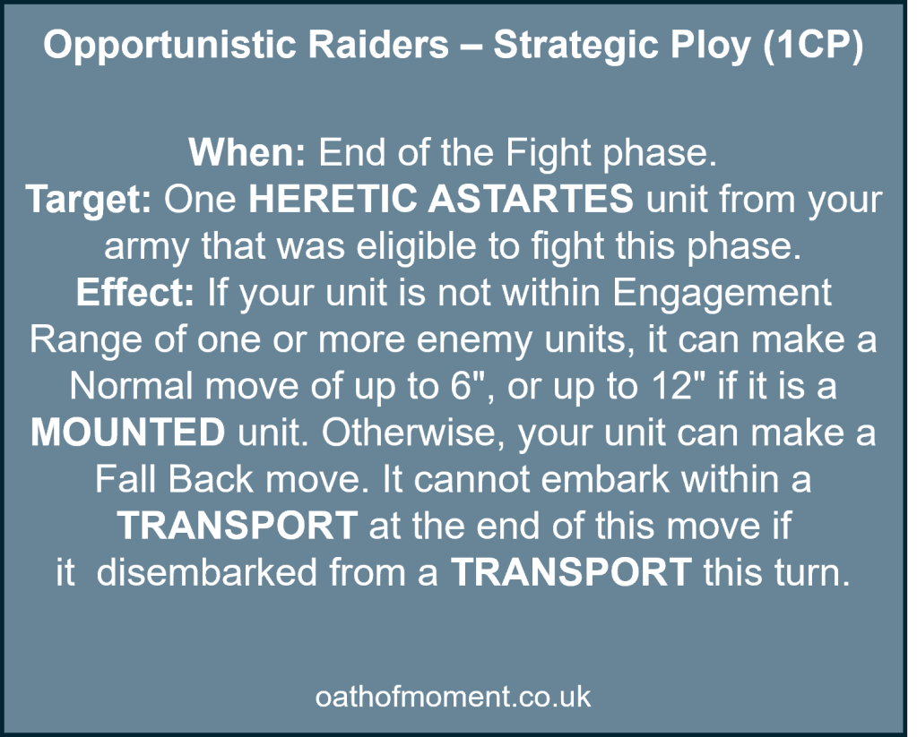 Chaos Space Marines Renegade Raiders

Opportunistic Raiders – Strategic Ploy (1CP)​

​
When: End of the Fight phase.​

Target: One HERETIC ASTARTES unit from your army that was eligible to fight this phase.​

Effect: If your unit is not within Engagement Range of one or more enemy units, it can make a Normal move of up to 6", or up to 12" if it is a MOUNTED unit. Otherwise, your unit can make a Fall Back move. It cannot embark within a TRANSPORT at the end of this move if it  disembarked from a TRANSPORT this turn.