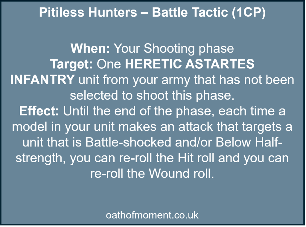 Chaos Space Marines Dread Talons

Pitiless Hunters – Battle Tactic (1CP)​

​
When: Your Shooting phase​

Target: One HERETIC ASTARTES INFANTRY unit from your army that has not been selected to shoot this phase.​

Effect: Until the end of the phase, each time a model in your unit makes an attack that targets a unit that is Battle-shocked and/or Below Half-strength, you can re-roll the Hit roll and you can re-roll the Wound roll.​