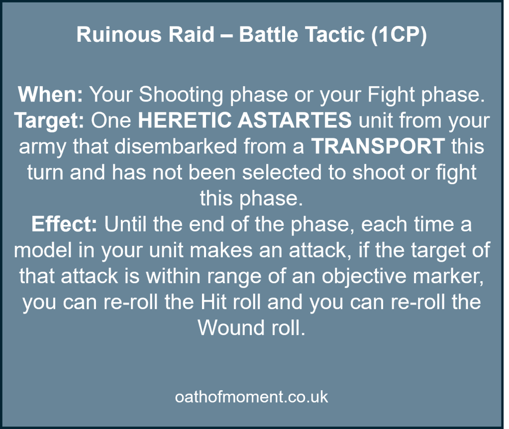 Chaos Space Marines Renegade Raiders

Ruinous Raid – Battle Tactic (1CP)​

​
When: Your Shooting phase or your Fight phase.​

Target: One HERETIC ASTARTES unit from your army that disembarked from a TRANSPORT this turn and has not been selected to shoot or fight this phase.​

Effect: Until the end of the phase, each time a model in your unit makes an attack, if the target of that attack is within range of an objective marker, you can re-roll the Hit roll and you can re-roll the Wound roll.​
