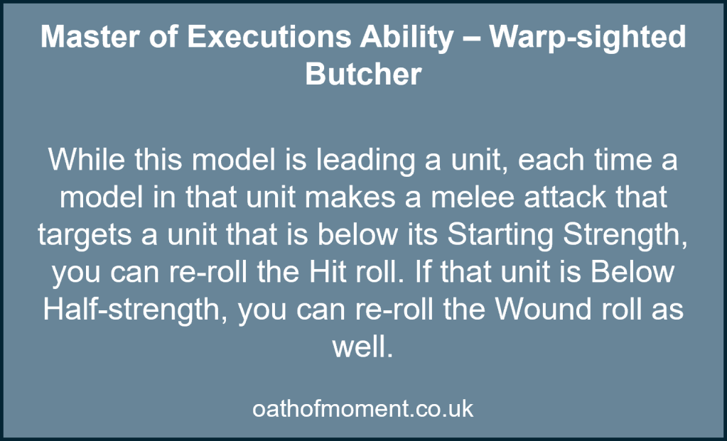 Chaos Space Marines

Master of Executions Ability – Warp-sighted Butcher​

​
While this model is leading a unit, each time a model in that unit makes a melee attack that targets a unit that is below its Starting Strength, you can re-roll the Hit roll. If that unit is Below Half-strength, you can re-roll the Wound roll as well.​